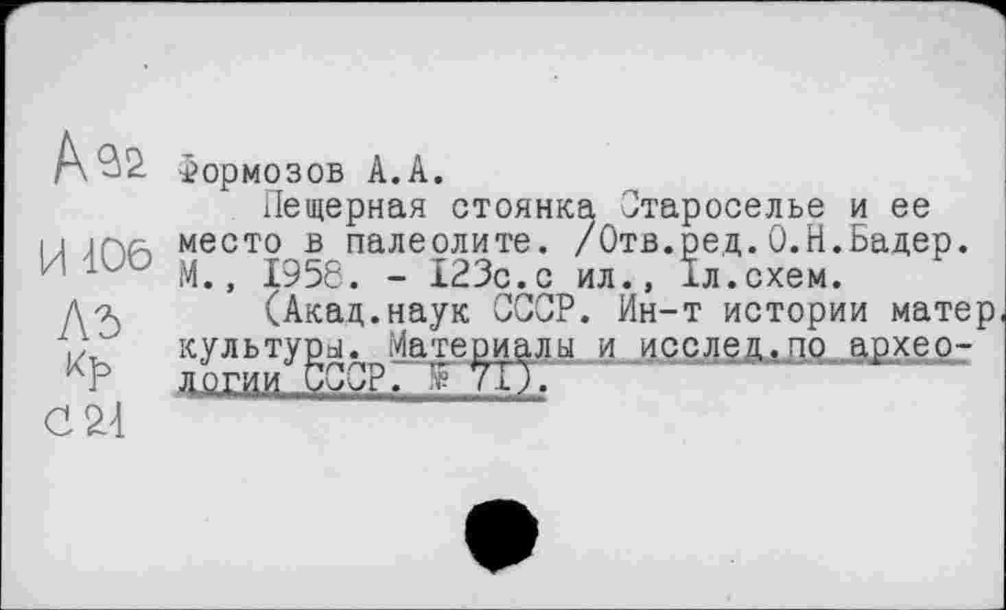 ﻿Aas
И 106
Лб
G 24
тормозов А.А.
Пещерная стоянка Староселье и ее место в палеолите. /Отв.ред.О.Н.Бадер. М., 1956. - 123с.с ил., їл.схем.
(Акад.наук СССР. Ин-т истории матер культуры. Материалы и исслец.по археологии СССР. Ј У1Г